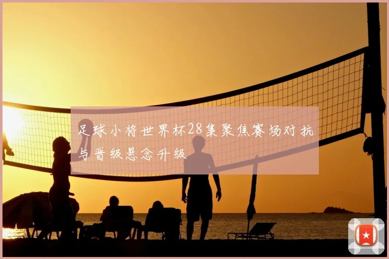 足球小将世界杯28集聚焦赛场对抗与晋级悬念升级